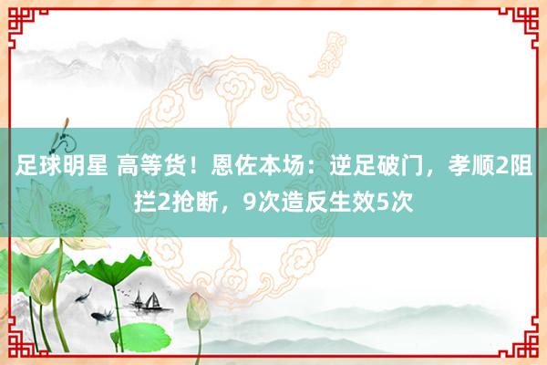 足球明星 高等货！恩佐本场：逆足破门，孝顺2阻拦2抢断，9次造反生效5次