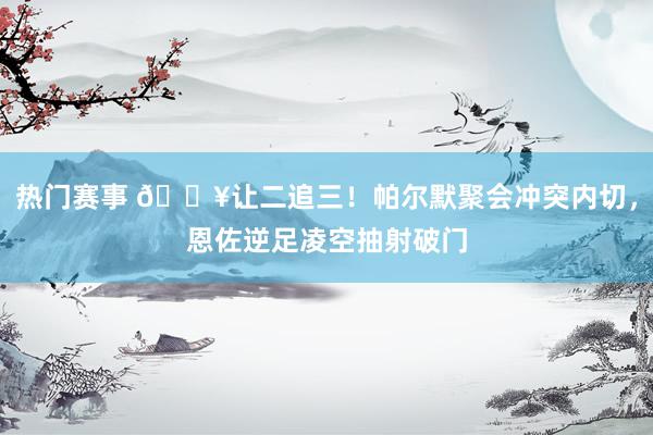 热门赛事 💥让二追三！帕尔默聚会冲突内切，恩佐逆足凌空抽射破门