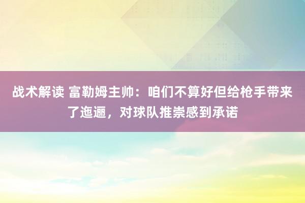 战术解读 富勒姆主帅：咱们不算好但给枪手带来了迤逦，对球队推崇感到承诺