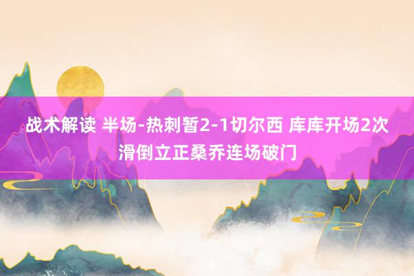 战术解读 半场-热刺暂2-1切尔西 库库开场2次滑倒立正桑乔连场破门