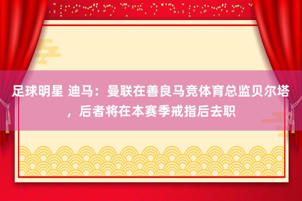 足球明星 迪马：曼联在善良马竞体育总监贝尔塔，后者将在本赛季戒指后去职