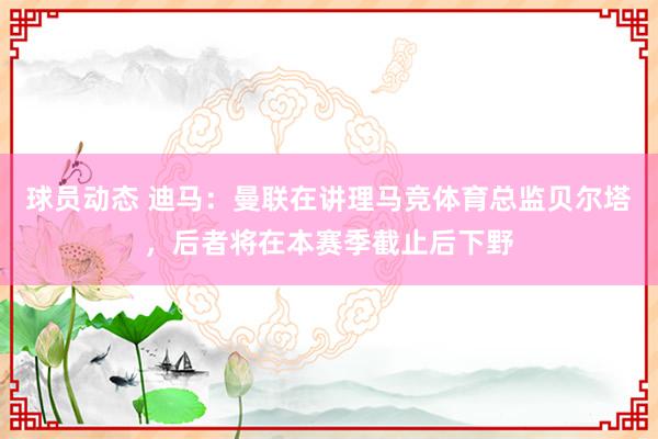 球员动态 迪马：曼联在讲理马竞体育总监贝尔塔，后者将在本赛季截止后下野