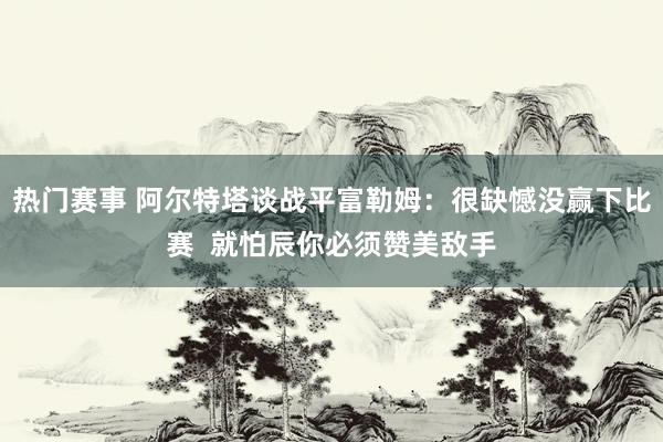 热门赛事 阿尔特塔谈战平富勒姆：很缺憾没赢下比赛  就怕辰你必须赞美敌手