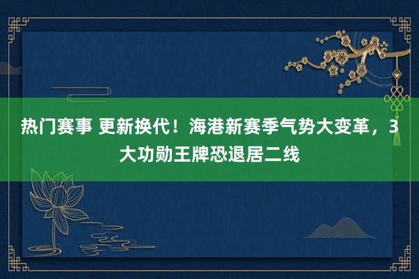 热门赛事 更新换代！海港新赛季气势大变革，3大功勋王牌恐退居二线