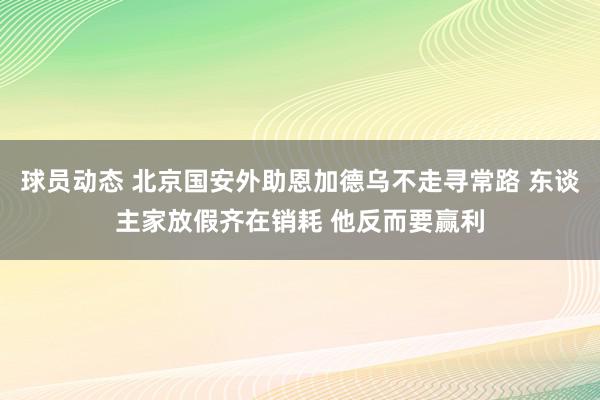 球员动态 北京国安外助恩加德乌不走寻常路 东谈主家放假齐在销耗 他反而要赢利