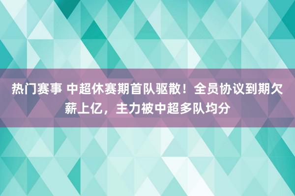 热门赛事 中超休赛期首队驱散！全员协议到期欠薪上亿，主力被中超多队均分