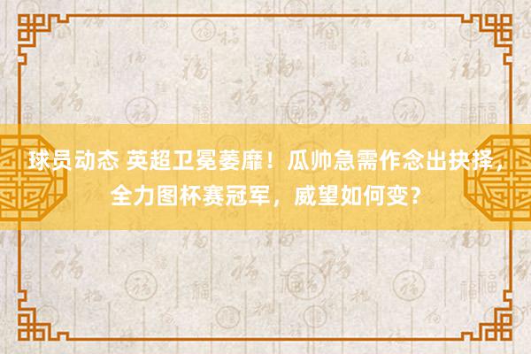 球员动态 英超卫冕萎靡！瓜帅急需作念出抉择，全力图杯赛冠军，威望如何变？