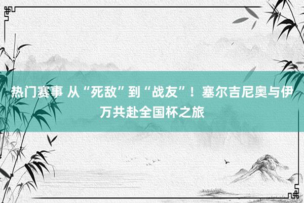 热门赛事 从“死敌”到“战友”！塞尔吉尼奥与伊万共赴全国杯之旅