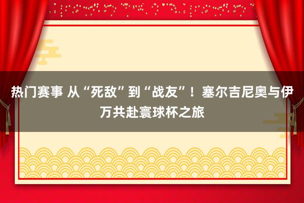 热门赛事 从“死敌”到“战友”！塞尔吉尼奥与伊万共赴寰球杯之旅