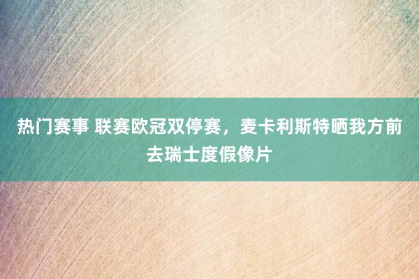 热门赛事 联赛欧冠双停赛，麦卡利斯特晒我方前去瑞士度假像片