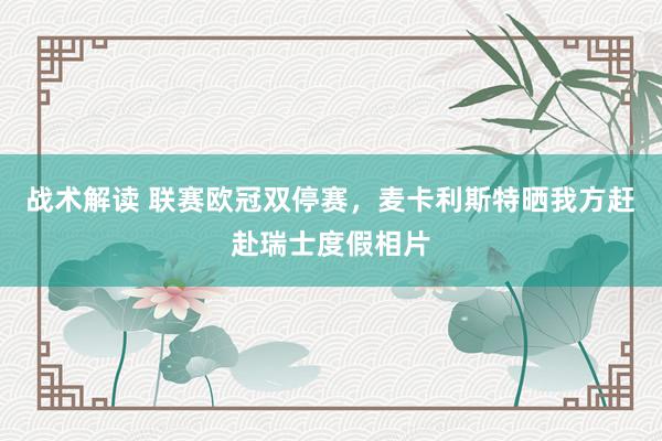 战术解读 联赛欧冠双停赛，麦卡利斯特晒我方赶赴瑞士度假相片